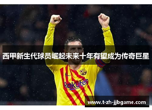 西甲新生代球员崛起未来十年有望成为传奇巨星
