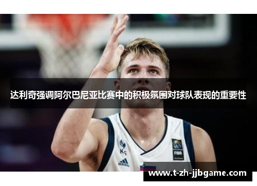 达利奇强调阿尔巴尼亚比赛中的积极氛围对球队表现的重要性