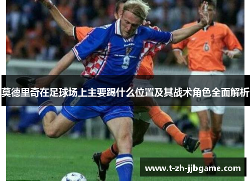 莫德里奇在足球场上主要踢什么位置及其战术角色全面解析