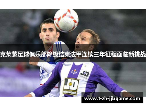 克莱蒙足球俱乐部降级结束法甲连续三年征程面临新挑战