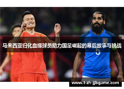 马来西亚归化血缘球员助力国足崛起的幕后故事与挑战