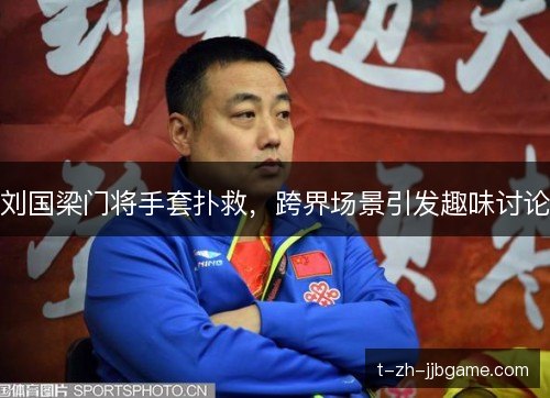 刘国梁门将手套扑救，跨界场景引发趣味讨论