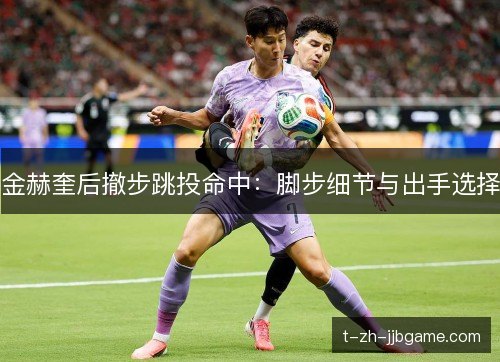 金赫奎后撤步跳投命中:脚步细节与出手选择 金赫奎后撤步跳投命中:脚步细节与出手选择