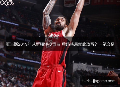 亚当斯2019年从新疆转投青岛 后场格局就此改写的一笔交易 亚当斯2019年从新疆转投青岛 后场格局就此改写的一笔交易